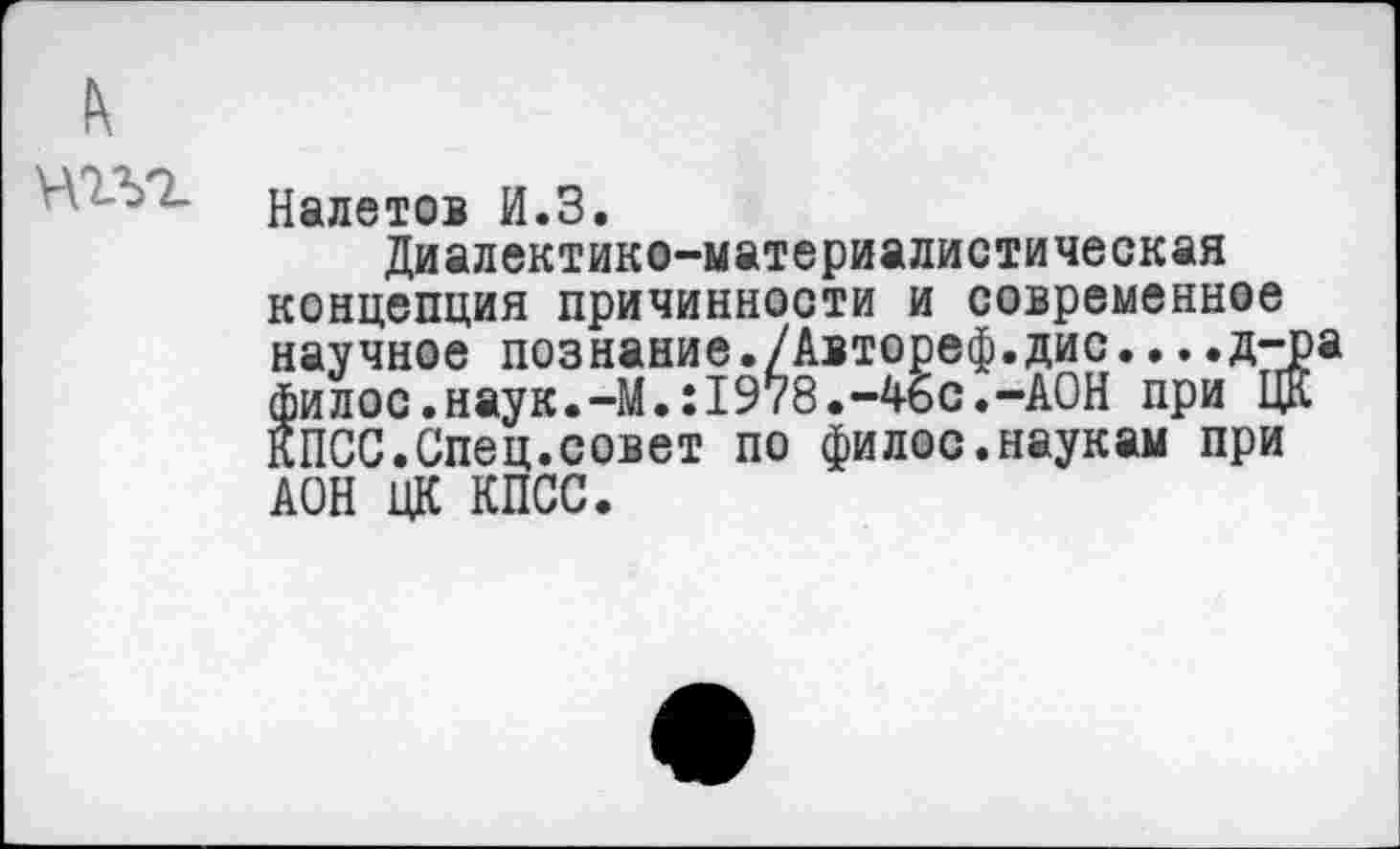 ﻿Налетов И.З.
Диалектико-материалистическая концепция причинности и современное научное познание./Автореф.дис....д-р филос.наук.-M.:I978.-46с.-АОН при ЦК КПСС.Спец.совет по филос.наукам при АОН ЦК КПСС.